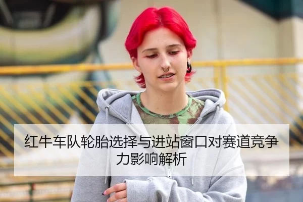红牛车队轮胎选择与进站窗口对赛道竞争力影响解析